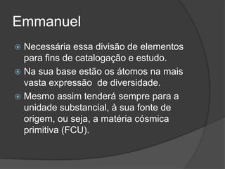 Emmanuel
 Necessária essa divisão de elementos
  para fins de catalogação e estudo.
 Na sua base estão os átomos na mais
  vasta expressão de diversidade.
 Mesmo assim tenderá sempre para a
  unidade substancial, à sua fonte de
  origem, ou seja, a matéria cósmica
  primitiva (FCU).
 