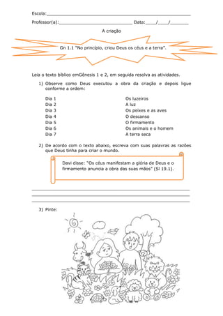 Escola:_______________________________________________________

Professor(a):____________________________ Data:____/____/_______

                                    A criação



                Gn 1.1 “No princípio, criou Deus os céus e a terra”.




Leia o texto bíblico emGênesis 1 e 2, em seguida resolva as atividades.

   1) Observe como Deus executou a obra da criação e depois ligue
      conforme a ordem:

      Dia   1                                   Os luzeiros
      Dia   2                                   A luz
      Dia   3                                   Os peixes e as aves
      Dia   4                                   O descanso
      Dia   5                                   O firmamento
      Dia   6                                   Os animais e o homem
      Dia   7                                   A terra seca

   2) De acordo com o texto abaixo, escreva com suas palavras as razões
      que Deus tinha para criar o mundo.


                 Davi disse: “Os céus manifestam a glória de Deus e o
                 firmamento anuncia a obra das suas mãos” (Sl 19.1).



_____________________________________________________________________________
_____________________________________________________________________________
_____________________________________________________________________________

   3) Pinte:
 