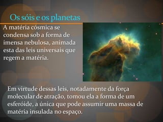 Os sóis e os planetas
A matéria cósmica se
condensa sob a forma de
imensa nebulosa, animada
esta das leis universais que
regem a matéria.



 Em virtude dessas leis, notadamente da força
 molecular de atração, tomou ela a forma de um
 esferóide, a única que pode assumir uma massa de
 matéria insulada no espaço.
 