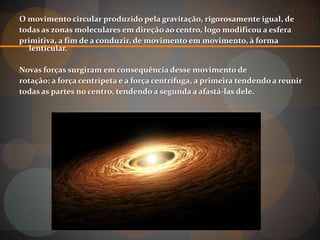 O movimento circular produzido pela gravitação, rigorosamente igual, de
todas as zonas moleculares em direção ao centro, logo modificou a esfera
primitiva, a fim de a conduzir, de movimento em movimento, à forma
  lenticular.

Novas forças surgiram em consequência desse movimento de
rotação: a força centrípeta e a força centrífuga, a primeira tendendo a reunir
todas as partes no centro, tendendo a segunda a afastá-las dele.
 