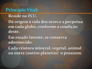 Princípio Vital:
 Reside no FCU.
 Dá origem à vida dos seres e a perpetua
  em cada globo, conforme a condição
  deste.
 Em estado latente, se conserva
  adormecido.
 Cada criatura mineral, vegetal, animal
  ou outra (outros planetas) o possuem.
 