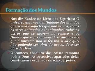 Formação dos Mundos
 Nos diz Kardec no Livro dos Espíritos: O
  universo abrange a infinidade dos mundos
  que vemos e aqueles que não vemos, todos
  os seres animados e inanimados, todos os
  astros que se movem no espaço e os
  fluidos que o preenchem. A razão nos diz
  que o universo não se fez por si só e que,
  não podendo ser obra do acaso, deve ser
  obra de Deus.
 O começo absoluto das coisas remonta
  pois a Deus. As sucessivas aparições delas
  constituem a ordem da criação perpétua.
 