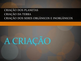 CRIAÇÃO DOS PLANETAS
CRIAÇÃO DA TERRA
CRIAÇÃO DOS SERES ORGÂNICOS E INORGÂNICOS




A CRIAÇÃO
 