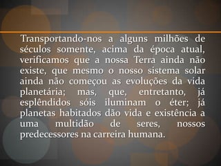 Transportando-nos a alguns milhões de
séculos somente, acima da época atual,
verificamos que a nossa Terra ainda não
existe, que mesmo o nosso sistema solar
ainda não começou as evoluções da vida
planetária; mas, que, entretanto, já
esplêndidos sóis iluminam o éter; já
planetas habitados dão vida e existência a
uma      multidão    de     seres,  nossos
predecessores na carreira humana.
 