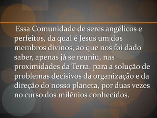 Essa Comunidade de seres angélicos e
perfeitos, da qual é Jesus um dos
membros divinos, ao que nos foi dado
saber, apenas já se reuniu, nas
proximidades da Terra, para a solução de
problemas decisivos da organização e da
direção do nosso planeta, por duas vezes
no curso dos milênios conhecidos.
 