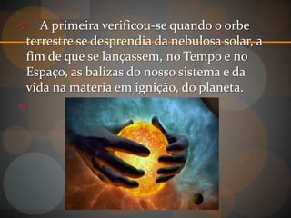   A primeira verificou-se quando o orbe
terrestre se desprendia da nebulosa solar, a
fim de que se lançassem, no Tempo e no
Espaço, as balizas do nosso sistema e da
vida na matéria em ignição, do planeta.

 
