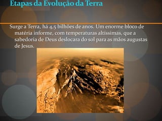 Etapas da Evolução da Terra

Surge a Terra, há 4,5 bilhões de anos. Um enorme bloco de
  matéria informe, com temperaturas altíssimas, que a
  sabedoria de Deus deslocara do sol para as mãos augustas
  de Jesus.
 