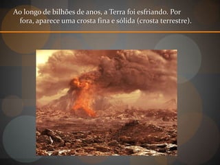 Ao longo de bilhões de anos, a Terra foi esfriando. Por
 fora, aparece uma crosta fina e sólida (crosta terrestre).
 