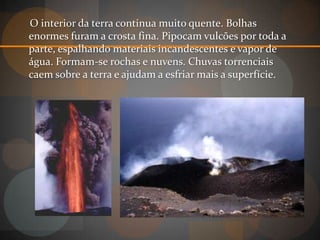 O interior da terra continua muito quente. Bolhas
enormes furam a crosta fina. Pipocam vulcões por toda a
parte, espalhando materiais incandescentes e vapor de
água. Formam-se rochas e nuvens. Chuvas torrenciais
caem sobre a terra e ajudam a esfriar mais a superfície.
 