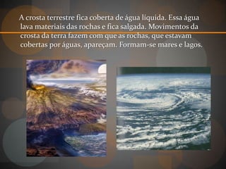 A crosta terrestre fica coberta de água líquida. Essa água
lava materiais das rochas e fica salgada. Movimentos da
crosta da terra fazem com que as rochas, que estavam
cobertas por águas, apareçam. Formam-se mares e lagos.
 
