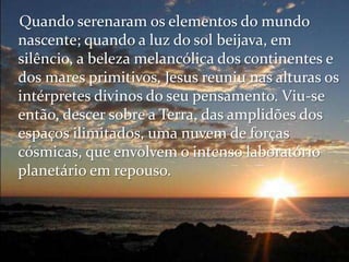 Quando serenaram os elementos do mundo
nascente; quando a luz do sol beijava, em
silêncio, a beleza melancólica dos continentes e
dos mares primitivos, Jesus reuniu nas alturas os
intérpretes divinos do seu pensamento. Viu-se
então, descer sobre a Terra, das amplidões dos
espaços ilimitados, uma nuvem de forças
cósmicas, que envolvem o intenso laboratório
planetário em repouso.
 