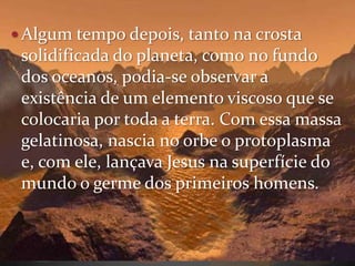  Algum tempo depois, tanto na crosta
 solidificada do planeta, como no fundo
 dos oceanos, podia-se observar a
 existência de um elemento viscoso que se
 colocaria por toda a terra. Com essa massa
 gelatinosa, nascia no orbe o protoplasma
 e, com ele, lançava Jesus na superfície do
 mundo o germe dos primeiros homens.
 