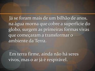 Já se foram mais de um bilhão de anos,
na água morna que cobre a superfície do
globo, surgem as primeiras formas vivas
que começaram a transformar o
ambiente da Terra.

Em terra firme, ainda não há seres
vivos, mas o ar já é respirável.
 