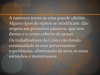  A natureza torna-se uma grande oficina.
  Alguns tipos de répteis se modificam: dão
  origem aos primeiros pássaros, que tem
  dentes e o corpo coberto de penas.
 Os trabalhadores do Cristo vão dando
  continuidade as suas perseverantes
  experiências, eliminando da terra os seres
  estranhos e monstruosos.
 