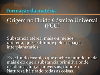 Formação da matéria
Origem no Fluído Cósmico Universal
              (FCU)

Substância etérea, mais ou menos
rarefeita, que se difunde pelos espaços
interplanetários;

Esse fluido cósmico que enche o mundo, nada
mais é do que a substância primitiva onde
residem as forças universais, donde a
Natureza há tirado todas as coisas.
 