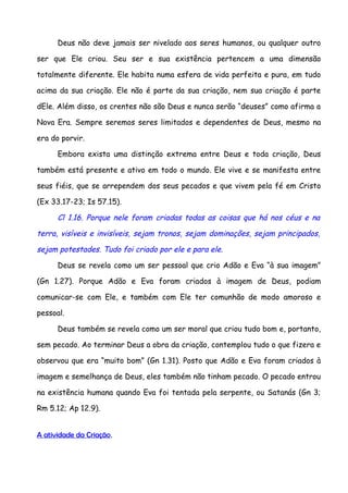 Deus não deve jamais ser nivelado aos seres humanos, ou qualquer outro

ser que Ele criou. Seu ser e sua existência pertencem a uma dimensão

totalmente diferente. Ele habita numa esfera de vida perfeita e pura, em tudo

acima da sua criação. Ele não é parte da sua criação, nem sua criação é parte

dEle. Além disso, os crentes não são Deus e nunca serão “deuses” como afirma a

Nova Era. Sempre seremos seres limitados e dependentes de Deus, mesmo na

era do porvir.

      Embora exista uma distinção extrema entre Deus e toda criação, Deus

também está presente e ativo em todo o mundo. Ele vive e se manifesta entre

seus fiéis, que se arrependem dos seus pecados e que vivem pela fé em Cristo

(Ex 33.17-23; Is 57.15).

      Cl 1.16. Porque nele foram criadas todas as coisas que há nos céus e na

terra, visíveis e invisíveis, sejam tronos, sejam dominações, sejam principados,

sejam potestades. Tudo foi criado por ele e para ele.

      Deus se revela como um ser pessoal que crio Adão e Eva “à sua imagem”

(Gn 1.27). Porque Adão e Eva foram criados à imagem de Deus, podiam

comunicar-se com Ele, e também com Ele ter comunhão de modo amoroso e

pessoal.

      Deus também se revela como um ser moral que criou tudo bom e, portanto,

sem pecado. Ao terminar Deus a obra da criação, contemplou tudo o que fizera e

observou que era “muito bom” (Gn 1.31). Posto que Adão e Eva foram criados à

imagem e semelhança de Deus, eles também não tinham pecado. O pecado entrou

na existência humana quando Eva foi tentada pela serpente, ou Satanás (Gn 3;

Rm 5.12; Ap 12.9).


A atividade da Criação.
 