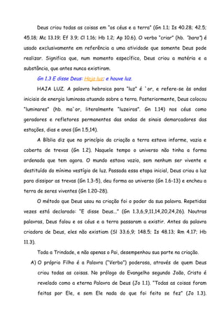 Deus criou todas as coisas em “os céus e a terra” (Gn 1.1; Is 40.28; 42.5;

45.18; Mc 13.19; Ef 3.9; Cl 1.16; Hb 1.2; Ap 10.6). O verbo “criar” (hb. “bara”) é

usado exclusivamente em referência a uma atividade que somente Deus pode

realizar. Significa que, num momento específico, Deus criou a matéria e a

substância, que antes nunca existiram.

         Gn 1.3 E disse Deus: Haja luz; e houve luz.

         HAJA LUZ. A palavra hebraica para “luz” é `or, e refere-se às ondas

iniciais de energia luminosa atuando sobre a terra. Posteriormente, Deus colocou

“luminares” (hb. ma`or, literalmente “luzeiros”. Gn 1.14) nos céus como

geradores e refletores permanentes das ondas de sinais demarcadores das

estações, dias e anos (Gn 1.5,14).

         A Bíblia diz que no princípio da criação a terra estava informe, vazia e

coberta de trevas (Gn 1.2). Naquele tempo o universo não tinha a forma

ordenada que tem agora. O mundo estava vazio, sem nenhum ser vivente e

destituído do mínimo vestígio de luz. Passada essa etapa inicial, Deus criou a luz

para dissipar as trevas (Gn 1.3-5), deu forma ao universo (Gn 1.6-13) e encheu a

terra de seres viventes (Gn 1.20-28).

         O método que Deus usou na criação foi o poder da sua palavra. Repetidas

vezes está declarado: “E disse Deus...” (Gn 1.3,6,9,11,14,20,24,26). Noutras

palavras, Deus falou e os céus e a terra passaram a existir. Antes da palavra

criadora de Deus, eles não existiam (Sl 33.6,9; 148.5; Is 48.13; Rm 4.17; Hb

11.3).

         Toda a Trindade, e não apenas o Pai, desempenhou sua parte na criação.

   A) O próprio Filho é a Palavra (“Verbo”) poderosa, através de quem Deus

         criou todas as coisas. No prólogo do Evangelho segundo João, Cristo é

         revelado como a eterna Palavra de Deus (Jo 1.1). “Todas as coisas foram

         feitas por Ele, e sem Ele nada do que foi feito se fez” (Jo 1.3).
 
