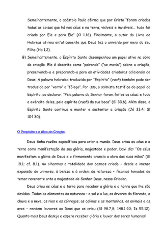 Semelhantemente, o apóstolo Paulo afirma que por Cristo “foram criadas

      todas as coisas que há nos céus e na terra, visíveis e invisíveis... tudo foi

      criado por Ele e para Ele” (Cl 1.16). Finalmente, o autor do Livro de

      Hebreus afirma enfaticamente que Deus fez o universo por meio do seu

      Filho (Hb 1.2).

   B) Semelhantemente, o Espírito Santo desempenhou um papel ativo na obra

      da criação. Ele é descrito como “pairando” (“se movia”) sobre a criação,

      preservando-a e preparando-a para as atividades criadoras adicionais de

      Deus. A palavra hebraica traduzida por “Espírito” ( ruah) também pode ser

      traduzida por “vento” e “fôlego”. Por isso, o salmista testifica do papel do

      Espírito, ao declarar: “Pela palavra do Senhor foram feitos os céus; e todo

      o exército deles, pelo espírito ( ruah) da sua boca” (Sl 33.6). Além disso, o

      Espírito Santo continua a manter e sustentar a criação (Jó 33.4; Sl

      104.30).



O Propósito e o Alvo da Criação.

      Deus tinha razões específicas para criar o mundo. Deus criou os céus e a

terra como manifestação da sua glória, majestade e poder. Davi diz: “Os céus

manifestam a glória de Deus e o firmamento anuncia a obra das suas mãos” (Sl

19.1; cf. 8.1). Ao olharmos a totalidade dos cosmos criado – desde a imensa

expansão do universo, à beleza e à ordem da natureza – ficamos tomados de

temor reverente ante a majestade do Senhor Deus, nosso Criador.

      Deus criou os céus e a terra para receber a glória e a honra que lhe são

devidas. Todos os elementos da natureza – o sol e a lua, as árvores da floresta, a

chuva e a neve, os rios e os córregos, as colinas e as montanhas, os animais e as

aves – rendem louvores ao Deus que os criou (Sl 98.7,8; 148.1-10; Is 55.12).

Quanto mais Deus deseja e espera receber glória e louvor dos seres humanos!
 
