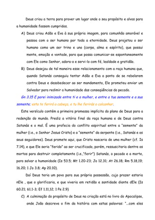 Deus criou a terra para prover um lugar onde o seu propósito e alvos para

a humanidade fossem cumpridos.

   A) Deus criou Adão e Eva à sua própria imagem, para comunhão amorável e

       pessoa com o ser humano por toda a eternidade. Deus projetou o ser

       humano como um ser trino e uno (corpo, alma e espírito), que possui

       mente, emoção e vontade, para que possa comunicar-se espontaneamente

       com Ele como Senhor, adora-o e servi-lo com fé, lealdade e gratidão.

   B) Deus desejou de tal maneira esse relacionamento com a raça humana que,

       quando Satanás conseguiu tentar Adão e Eva a ponto de se rebelarem

       contra Deus e desobedecer ao ser mandamento, Ele prometeu enviar um

       Salvador para redimir a humanidade das conseqüências do pecado.

   Gn 3.15 E porei inimizade entre ti e a mulher, e entre a tua semente e a sua

semente; esta te ferirá a cabeça, e tu lhe ferirás o calcanhar.

   Este versículo contém a primeira promessa implícita do plano de Deus para a

redenção do mundo. Prediz a vitória final da raça humana e de Deus contra

Satanás e o mal. É uma profecia do conflito espiritual entre a “semente” da

mulher (i.e., o Senhor Jesus Cristo) e a “semente” da serpente (i.e., Satanás e os

seus seguidores). Deus promete aqui, que Cristo nasceria de uma mulher (cf. Is

7.14), e que Ele seria “ferido” ao ser crucificado, porém, ressuscitaria dentre os

mortos para destruir completamente (i.e.,”ferir”) Satanás, o pecado e a morte,

para salvar a humanidade (Is 53.5; Mt 1.20-23; Jo 12.31; At 26.18; Rm 5.18,19;

16.20; 1 Jo 3.8; Ap 20.10).

      Daí Deus teria um povo para sua própria possessão, cujo prazer estaria

nEle , que o glorificaria, e que viveria em retidão e santidade diante dEle (Is

60.21; 61.1-3; Ef 1.11,12; 1 Pe 2.9)

   C) A culminação do propósito de Deus na criação está no livro do Apocalipse,

       onde João descreve o fim da história com estas palavras: “...com eles
 