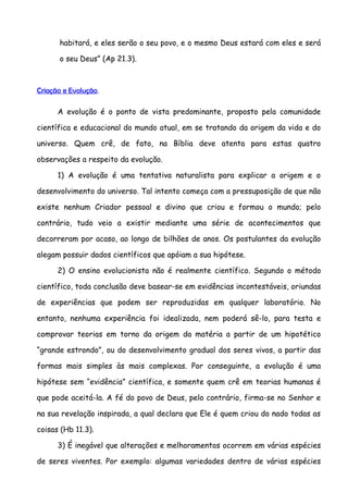 habitará, e eles serão o seu povo, e o mesmo Deus estará com eles e será

      o seu Deus” (Ap 21.3).



Criação e Evolução.

      A evolução é o ponto de vista predominante, proposto pela comunidade

científica e educacional do mundo atual, em se tratando da origem da vida e do

universo. Quem crê, de fato, na Bíblia deve atenta para estas quatro

observações a respeito da evolução.

      1) A evolução é uma tentativa naturalista para explicar a origem e o

desenvolvimento do universo. Tal intento começa com a pressuposição de que não

existe nenhum Criador pessoal e divino que criou e formou o mundo; pelo

contrário, tudo veio a existir mediante uma série de acontecimentos que

decorreram por acaso, ao longo de bilhões de anos. Os postulantes da evolução

alegam possuir dados científicos que apóiam a sua hipótese.

      2) O ensino evolucionista não é realmente científico. Segundo o método

científico, toda conclusão deve basear-se em evidências incontestáveis, oriundas

de experiências que podem ser reproduzidas em qualquer laboratório. No

entanto, nenhuma experiência foi idealizada, nem poderá sê-lo, para testa e

comprovar teorias em torno da origem da matéria a partir de um hipotético

“grande estrondo”, ou do desenvolvimento gradual dos seres vivos, a partir das

formas mais simples às mais complexas. Por conseguinte, a evolução é uma

hipótese sem “evidência” científica, e somente quem crê em teorias humanas é

que pode aceitá-la. A fé do povo de Deus, pelo contrário, firma-se no Senhor e

na sua revelação inspirada, a qual declara que Ele é quem criou do nado todas as

coisas (Hb 11.3).

      3) É inegável que alterações e melhoramentos ocorrem em várias espécies

de seres viventes. Por exemplo: algumas variedades dentro de várias espécies
 