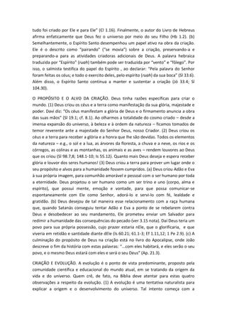tudo foi criado por Ele e para Ele” (Cl 1.16). Finalmente, o autor do Livro de Hebreus
afirma enfaticamente que Deus fez o universo por meio do seu Filho (Hb 1.2). (b)
Semelhantemente, o Espírito Santo desempenhou um papel ativo na obra da criação.
Ele é o descrito como “pairando” (“se movia”) sobre a criação, preservando-a e
preparando-a para as atividades criadoras adicionais de Deus. A palavra hebraica
traduzida por “Espírito” (ruah) também pode ser traduzida por “vento” e “fôlego”. Por
isso, o salmista testifica do papel do Espírito , ao declarar: “Pela palavra do Senhor
foram feitas os céus; e todo o exercito deles, pelo espírito (ruah) da sua boca” (Sl 33.6).
Além disso, o Espírito Santo continua a manter e sustentar a criação (Jó 33.4; Sl
104.30).
O PROPÓSITO E O ALVO DA CRIAÇÃO. Deus tinha razões específicas para criar o
mundo. (1) Deus criou os céus e a terra como manifestação da sua glória, majestade e
poder. Davi diz: “Os céus manifestam a glória de Deus e o firmamento anuncia a obra
das suas mãos” (Sl 19.1; cf. 8.1). Ao olharmos a totalidade do cosmo criado – desde a
imensa expansão do universo, à beleza e à ordem da natureza – ficamos tomados de
temor reverente ante a majestade do Senhor Deus, nosso Criador. (2) Deus criou os
céus e a terra para receber a glória e a honra que lhe são devidas. Todos os elementos
da natureza – e.g., o sol e a lua, as árvores da floresta, a chuva e a neve, os rios e os
córregos, as colinas e as montanhas, os animais e as aves – rendem louvores ao Deus
que os criou (Sl 98.7,8; 148.1-10; Is 55.12). Quanto mais Deus deseja e espera receber
glória e louvor dos seres humanos! (3) Deus criou a terra para prover um lugar onde o
seu propósito e alvos para a humanidade fossem cumpridos. (a) Deus criou Adão e Eva
à sua própria imagem, para comunhão amorável e pessoal com o ser humano por toda
a eternidade. Deus projetou o ser humano como um ser trino e uno (corpo, alma e
espírito), que possui mente, emoção e vontade, para que possa comunicar-se
espontaneamente com Ele como Senhor, adorá-lo e servi-lo com fé, lealdade e
gratidão. (b) Deus desejou de tal maneira esse relacionamento com a raça humana
que, quando Satanás conseguiu tentar Adão e Eva a ponto de se rebelarem contra
Deus e desobedecer ao seu mandamento, Ele prometeu enviar um Salvador para
redimir a humanidade das consequências do pecado (ver 3.15 nota). Daí Deus teria um
povo para sua própria possessão, cujo prazer estaria nEle, que o glorificaria, e que
viveria em retidão e santidade diante dEle (Is 60.21; 61.1-3; Ef 1.11,12; 1 Pe 2.9). (c) A
culminação do propósito de Deus na criação está no livro do Apocalipse, onde João
descreve o fim da história com estas palavras: “...com eles habitará, e eles serão o seu
povo, e o mesmo Deus estará com eles e será o seu Deus” (Ap. 21.3).
CRIAÇÃO E EVOLUÇÃO. A evolução é o ponto de vista predominante, proposto pela
comunidade científica e educacional do mundo atual, em se tratando da origem da
vida e do universo. Quem crê, de fato, na Bíblia deve atentar para estas quatro
observações a respeito da evolução. (1) A evolução é uma tentativa naturalista para
explicar a origem e o desenvolvimento do universo. Tal intento começa com a
 