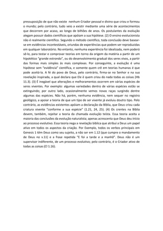 pressuposição de que não existe nenhum Criador pessoal e divino que criou e formou
o mundo; pelo contrário, tudo veio a existir mediante uma série de acontecimentos
que decorrem por acaso, ao longo de bilhões de anos. Os postulantes da evolução
alegam possuir dados científicos que apóiam a sua hipótese. (2) O ensino evolucionista
não é realmente científico. Segundo o método científico, toda conclusão deve basear-
se em evidências incontestáveis, oriundas de experiências que podem ser reproduzidas
em qualquer laboratório. No entanto, nenhuma experiência foi idealizada, nem poderá
sê-lo, para testar e comprovar teorias em torno da origem da matéria a partir de um
hipotético “grande estrondo”, ou do desenvolvimento gradual dos seres vivos, a partir
das formas mais simples às mais complexas. Por conseguinte, a evolução é uma
hipótese sem “evidência” científica, e somente quem crê em teorias humanas é que
pode aceitá-la. A fé do povo de Deus, pelo contrário, firma-se no Senhor e na sua
revelação inspirada, a qual declara que Ele é quem criou do nada todas as coisas (Hb
11.3). (3) É inegável que alterações e melhoramentos ocorrem em várias espécies de
seres viventes. Por exemplo: algumas variedades dentro de várias espécies estão se
extinguindo; por outro lado, ocasionalmente vemos novas raças surgindo dentre
algumas das espécies. Não há, porém, nenhuma evidência, nem sequer no registro
geológico, a apoiar a teoria de que um tipo de ser vivente já evoluiu doutro tipo. Pelo
contrário, as evidências existentes apóiam a declaração da Bíblia, que Deus criou cada
criatura vivente “conforme a sua espécie” (1.21, 24, 25). (4) Os crentes na Bíblia
devem, também, rejeitar a teoria da chamada evolução teísta. Essa teoria aceita a
maioria das conclusões da evolução naturalista; apenas acrescenta que Deus deu início
ao processo evolutivo. Essa teoria nega a revelação bíblica que atribui a Deus um papel
ativo em todos os aspectos da criação. Por Exemplo, todos os verbos principais em
Genesis 1 têm Deus como seu sujeito, a não ser em 1.12 (que cumpre o mandamento
de Deus no v.11) e a frase repetida “E foi a tarde e a manhã”. Deus não é um
supervisor indiferente, de um processo evolutivo; pelo contrário, é o Criador ativo de
todas as coisas (Cl 1.16).
 