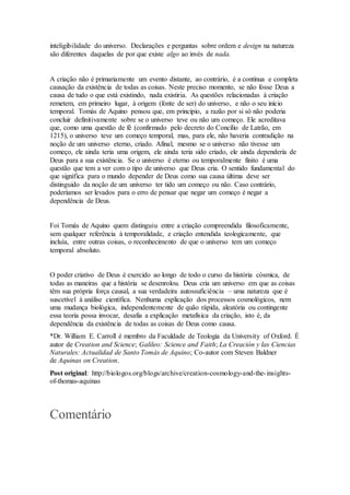 inteligibilidade do universo. Declarações e perguntas sobre ordem e design na natureza
são diferentes daquelas de por que existe algo ao invés de nada.
A criação não é primariamente um evento distante, ao contrário, é a contínua e completa
causação da existência de todas as coisas. Neste preciso momento, se não fosse Deus a
causa de tudo o que está existindo, nada existiria. As questões relacionadas à criação
remetem, em primeiro lugar, à origem (fonte de ser) do universo, e não o seu início
temporal. Tomás de Aquino pensou que, em princípio, a razão por si só não poderia
concluir definitivamente sobre se o universo teve ou não um começo. Ele acreditava
que, como uma questão de fé (confirmado pelo decreto do Concílio de Latrão, em
1215), o universo teve um começo temporal, mas, para ele, não haveria contradição na
noção de um universo eterno, criado. Afinal, mesmo se o universo não tivesse um
começo, ele ainda teria uma origem, ele ainda teria sido criado, ele ainda dependeria de
Deus para a sua existência. Se o universo é eterno ou temporalmente finito é uma
questão que tem a ver com o tipo de universo que Deus cria. O sentido fundamental do
que significa para o mundo depender de Deus como sua causa última deve ser
distinguido da noção de um universo ter tido um começo ou não. Caso contrário,
poderíamos ser levados para o erro de pensar que negar um começo é negar a
dependência de Deus.
Foi Tomás de Aquino quem distinguiu entre a criação compreendida filosoficamente,
sem qualquer referência à temporalidade, e criação entendida teologicamente, que
incluía, entre outras coisas, o reconhecimento de que o universo tem um começo
temporal absoluto.
O poder criativo de Deus é exercido ao longo de todo o curso da história cósmica, de
todas as maneiras que a história se desenrolou. Deus cria um universo em que as coisas
têm sua própria força causal, a sua verdadeira autossuficiência – uma natureza que é
suscetível à análise científica. Nenhuma explicação dos processos cosmológicos, nem
uma mudança biológica, independentemente de quão rápida, aleatória ou contingente
essa teoria possa invocar, desafia a explicação metafísica da criação, isto é, da
dependência da existência de todas as coisas de Deus como causa.
*Dr. William E. Carroll é membro da Faculdade de Teologia da University of Oxford. É
autor de Creation and Science; Galileo: Science and Faith; La Creación y las Ciencias
Naturales: Actualidad de Santo Tomás de Aquino; Co-autor com Steven Baldner
de Aquinas on Creation.
Post original: http://biologos.org/blogs/archive/creation-cosmology-and-the-insights-
of-thomas-aquinas
Comentário
 