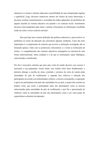 educativos se situam e alertam ainda para a possibilidade de uma interpretação ingénua
e superficial. Logo, devemos manter-nos atentos aos limites da nossa observação, e
devemos verificar constantemente a veracidade dos dados adquiridos, de preferência de
alguém inserido no sistema educativo em questão e no contexto social. Actualmente
devemos estar preparados para testar e analisar criticamente as informações recolhidas
tendo em conta o nosso contexto nacional.


       Para que haja uma correcta definição das políticas educativas e para resolver os
problemas no sector da educação são necessárias algumas condições. Umas das mais
importantes é a compreensão do contexto que envolve a instituição investigada, não se
limitando apenas a falar com os professores, funcionários e a visitar as instituições de
ensino, e o enquadramento dos sistemas educativos estrangeiros no nacional de uma
forma contextualizada. Outra condição é a de que as informações sejam fidedignas,
seleccionadas e actualizadas.


Por fim é necessário salientar que para uma visita de estudo decorrer com sucesso é
necessária a sua preparação. Assim sendo, esta contém cinco fases fundamentais: a
primeira abrange a escolha do tema, conteúdo e estrutura da visita de estudo pelas
autoridades do país de acolhimento; a segunda fase refere-se à selecção dos
participantes de acordo com determinados critérios; a terceira corresponde a cooperação
e apoio aos participantes por parte das autoridades do seu país; a quarta fase consiste na
própria visita, que inclui a participação tanto dos participantes como as pessoas
seleccionadas pelas autoridades do país de acolhimento; e por fim a apresentação de
relatórios, tanto às autoridades do país dos participantes como a um vasto grupo de
especialistas no domínio da educação.
 