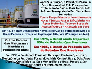 Após Sua Criação, a Petrobrás Passou a
Ser a Responsável Pela Prospecção e
Exploração do Óleo e, Mais Tarde, Pelo
Refino e Transporte do Petróleo e Seus
Derivados
Com o Tempo Vieram os Investimentos e
Novas Técnicas Para as Dificuldades em
Águas Profundas, Tudo em Busca da
Autossuficiência – Alcançada em 2006
Em 1974 Foram Descobertas Novas Reservas de Petróleo no Mar e o
Brasil Passou a Investir na Exploração Offshore (Produção no Mar)
Outros Fatores
Que Marcaram a
História do
Petróleo no Brasil
Em 1975, o Brasil Ainda Importava
60% do Petróleo Que Precisava
Em 1985, o Brasil Já Produzia 60%
do Petróleo Que Precisava
Em 1995 o Presidente Fernando Henrique Cardoso Quebrou o
Monopólio da Petrobrás Tornando-a Mais Competitiva e, Dois Anos
Depois, Consolidou-se Esse Monopólio e o Brasil Passou a Ser
Autossuficiente em Petróleo em 2006.
 