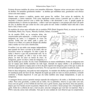 Meliponicultura, Página 13 de 21

Existem diversos modelos de caixas com tamanhos diferentes. Algumas caixas servem para vários tipos
de abelhas. Os tamanhos geralmente mudam – as abelhas que trabalham mais, geralmente você oferece
caixas com mais espaço.
Quanto mais espessa a madeira, quanto mais grossa for, melhor. Tem caixas de madeirite, de
compensado, e outros materiais. Uma coisa importante nestas caixas é permitir que se colha o mel
mexendo o mínimo possível com o ninho das abelhas e não destruindo a cera. A grande jogada na
meliponicultura é a mesma na apicultura, - colher o mel sem espremer a cera porque para fazer um quilo
de cera, as abelhas têm que comer de oito a dez quilos de mel. Então o trabalho maior dela não e nem
fazer o mel, é fazer a cera .
Os modelos de caixas mais utilizados são os modelos PNN (Paulo Nogueira Neto), as caixas de modelo
Uberlândia, Maria, Isis, Viçosa., Marcela, Guiliani, Juliani, e Locatelli.
As do modelo PNN, ou as variações delas, são
caracterizados pela separação, - o ninho em um lugar
melgueira no outro, e a melgueira às vezes em
gavetas. Então tem um ninho onde a gente vai
colocar só os filhos, só a parte de filiação das abelhas
onde a rainha vai viver com a família dela.

Modelo PNN

e a

O melhor é ter um ninho com tampas independentes
para quando for fazer a revisão só de ninho, não ser
necessário mexer na melgueira. Eu abro a parte do
ninho e observo o que está acontecendo nele. Se eu
for
dividir por exemplo, eu olho e vejo se tem cinco
placas, ou mais de cinco ou menos de cinco. As
melgueiras, quem vai dizer o tanto de melgueira, é o
tipo de abelha que eu tenho. Se ela é mais trabalhadeira ou menos trabalhadeira. Então as melgueiras tem
que ter espaço para abelha caminhar em todo lugar, chamado de espaço abelha e, de preferência ter
estruturas que separem o espaço para os favos da parte superior da melgueira, para evitar que os potes de
mel das melgueiras de cima preguem na de baixo. Por isso que deve ter uns palitos na parte de cima.
Pode ter duas melgueiras, mas pode ter mais melgueiras. As manduri são abelhas que trabalham pouco, se
for mandaçaia pode até fazer de três. Depende da região que pode ser mais ou menos produtiva, variando
conforme a florada disponível. É com que ela tenha também uma tampa independente, só para as
melgueiras.
A vantagem dessas caixas é permitir manejo separado das melgueiras e do ninho, e, facilidade na hora de
colher. Puxa uma gavetinha, a rainha está no ninho, tira os palitinhos, observa os que estão com mel,
trisca com um garfo, se tiver fofinha de mel fura com o garfo mesmo, pega uma bacia, bota uma peneira,
depois que tiver furado escorre na peneira. Depois ela só vai encher e lacrar porque tem o buraquinho do
garfo. Então faz a colheita de mel, o mel sai puro, uma das vantagens que você não vai espremer. Hoje a
PNN é uma das caixas mais utilizadas. Tem que ter esse cuidado de você observar que no comprimento,

 