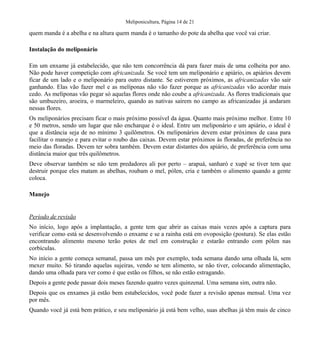 Meliponicultura, Página 14 de 21

quem manda é a abelha e na altura quem manda é o tamanho do pote da abelha que você vai criar.
Instalação do meliponário
Em um enxame já estabelecido, que não tem concorrência dá para fazer mais de uma colheita por ano.
Não pode haver competição com africanizada. Se você tem um meliponário e apiário, os apiários devem
ficar de um lado e o meliponário para outro distante. Se estiverem próximos, as africanizadas vão sair
ganhando. Elas vão fazer mel e as melíponas não vão fazer porque as africanizadas vão acordar mais
cedo. As melíponas vão pegar só aquelas flores onde não coube a africanizada. As flores tradicionais que
são umbuzeiro, aroeira, o marmeleiro, quando as nativas saírem no campo as africanizadas já andaram
nessas flores.
Os meliponários precisam ficar o mais próximo possível da água. Quanto mais próximo melhor. Entre 10
e 50 metros, sendo um lugar que não encharque é o ideal. Entre um meliponário e um apiário, o ideal é
que a distância seja de no mínimo 3 quilômetros. Os meliponários devem estar próximos de casa para
facilitar o manejo e para evitar o roubo das caixas. Devem estar próximos às floradas, de preferência no
meio das floradas. Devem ter sobra também. Devem estar distantes dos apiário, de preferência com uma
distância maior que três quilômetros.
Deve observar também se não tem predadores ali por perto – arapuá, sanharó e xupé se tiver tem que
destruir porque eles matam as abelhas, roubam o mel, pólen, cria e também o alimento quando a gente
coloca.
Manejo

Período de revisão
No início, logo após a implantação, a gente tem que abrir as caixas mais vezes após a captura para
verificar como está se desenvolvendo o enxame e se a rainha está em ovoposição (postura). Se elas estão
encontrando alimento mesmo terão potes de mel em construção e estarão entrando com pólen nas
corbículas.
No início a gente começa semanal, passa um mês por exemplo, toda semana dando uma olhada lá, sem
mexer muito. Só tirando aquelas sujeiras, vendo se tem alimento, se não tiver, colocando alimentação,
dando uma olhada para ver como é que estão os filhos, se não estão estragando.
Depois a gente pode passar dois meses fazendo quatro vezes quinzenal. Uma semana sim, outra não.
Depois que os enxames já estão bem estabelecidos, você pode fazer a revisão apenas mensal. Uma vez
por mês.
Quando você já está bem prático, e seu meliponário já está bem velho, suas abelhas já têm mais de cinco

 