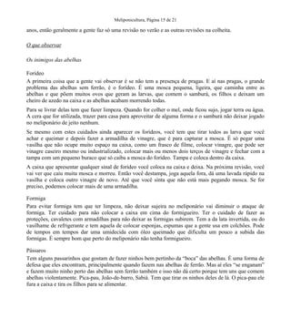 Meliponicultura, Página 15 de 21

anos, então geralmente a gente faz só uma revisão no verão e as outras revisões na colheita.
O que observar
Os inimigos das abelhas
Forídeo
A primeira coisa que a gente vai observar é se não tem a presença de pragas. E aí nas pragas, o grande
problema das abelhas sem ferrão, é o forídeo. É uma mosca pequena, ligeira, que caminha entre as
abelhas e que põem muitos ovos que geram as larvas, que comem o samburá, os filhos e deixam um
cheiro de azedo na caixa e as abelhas acabam morrendo todas.
Para se livrar delas tem que fazer limpeza. Quando for colher o mel, onde ficou sujo, jogar terra ou água.
A cera que for utilizada, trazer para casa para aproveitar de alguma forma e o samburá não deixar jogado
no meliponário de jeito nenhum.
Se mesmo com estes cuidados ainda aparecer os forídeos, você tem que tirar todos as larva que você
achar e queimar e depois fazer a armadilha de vinagre, que é para capturar a mosca. É só pegar uma
vasilha que não ocupe muito espaço na caixa, como um frasco de filme, colocar vinagre, que pode ser
vinagre caseiro mesmo ou industrializado, colocar mais ou menos dois terços de vinagre e fechar com a
tampa com um pequeno buraco que só caiba a mosca do forídeo. Tampa e coloca dentro da caixa.
A caixa que apresentar qualquer sinal de forídeo você coloca na caixa e deixa. Na próxima revisão, você
vai ver que caiu muita mosca e morreu. Então você destampa, joga aquela fora, dá uma lavada rápido na
vasilha e coloca outro vinagre de novo. Até que você sinta que não está mais pegando mosca. Se for
preciso, podemos colocar mais de uma armadilha.
Formiga
Para evitar formiga tem que ter limpeza, não deixar sujeira no meliponário vai diminuir o ataque de
formiga. Ter cuidado para não colocar a caixa em cima do formigueiro. Ter o cuidado de fazer as
proteções, cavaletes com armadilhas para não deixar as formigas subirem. Tem a da lata invertida, ou do
vasilhame de refrigerante e tem aquela de colocar esponjas, espumas que a gente usa em colchões. Pode
de tempos em tempos dar uma umidecida com óleo queimado que dificulta um pouco a subida das
formigas. É sempre bom que perto do meliponário não tenha formigueiro.
Pássaros
Tem alguns passarinhos que gostam de fazer ninhos bem pertinho da “boca” das abelhas. É uma forma de
defesa que eles encontram, principalmente quando fazem nas abelhas de ferrão. Mas aí eles “se enganam”
e fazem muito ninho perto das abelhas sem ferrão também e isso não dá certo porque tem uns que comem
abelhas violentamente. Pica-pau, João-de-barro, Sabiá. Tem que tirar os ninhos deles de lá. O pica-pau ele
fura a caixa e tira os filhos para se alimentar.

 
