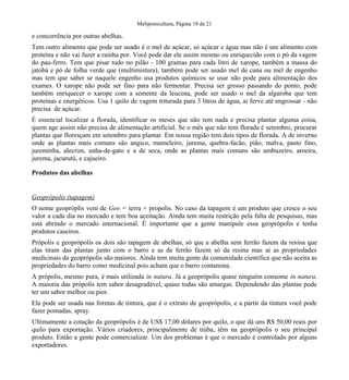 Meliponicultura, Página 18 de 21

e concorrência por outras abelhas.
Tem outro alimento que pode ser usado é o mel de açúcar, só açúcar e água mas não é um alimento com
proteína e não vai fazer a rainha por. Você pode dar ele assim mesmo ou enriquecido com o pó da vagem
do pau-ferro. Tem que pisar tudo no pilão - 100 gramas para cada litro de xarope, também a massa do
jatobá e pó de folha verde que (multimistura), também pode ser usado mel de cana ou mel de engenho
mas tem que saber se naquele engenho usa produtos químicos se usar não pode para alimentação dos
exames. O xarope não pode ser fino para não fermentar. Precisa ser grosso passando do ponto, pode
também enriquecer o xarope com a semente da leucena, pode ser usado o mel da algaroba que tem
proteínas e energéticos. Usa 1 quilo de vagem triturada para 3 litros de água, ai ferve até engrossar - não
precisa de açúcar.
É essencial localizar a florada, identificar os meses que não tem nada e precisa plantar alguma coisa,
quem age assim não precisa de alimentação artificial. Se o mês que não tem florada é setembro, procurar
plantas que floresçam em setembro para plantar. Em nossa região tem dois tipos de florada. A de inverno
onde as plantas mais comuns são angico, mameleiro, jurema, quebra-facão, pião, malva, pasto fino,
jureminha, alecrim, unha-de-gato e a de seca, onde as plantas mais comuns são umbuzeiro, aroeira,
jurema, jacurutú, e cajueiro.
Produtos das abelhas

Geoprópolis (tapagem)
O nome geopróplis vem de Geo = terra + propolis. No caso da tapagem é um produto que cresce o seu
valor a cada dia no mercado e tem boa aceitação. Ainda tem muita restrição pela falta de pesquisas, mas
está abrindo o mercado internacional. É importante que a gente manipule essa geoprópolis e tenha
produtos caseiros.
Própolis e geoprópolis os dois são tapagem de abelhas, só que a abelha sem ferrão fazem da resina que
elas tiram das plantas junto com o barro e as de ferrão fazem só da resina mas ai as propriedades
medicinais da geoprópolis são maiores. Ainda tem muita gente da comunidade cientifica que não aceita as
propriedades do barro como medicinal pois acham que o barro contamina.
A própolis, mesmo pura, é mais utilizada in natura. Já a geoprópolis quase ninguém consome in natura.
A maioria das própolis tem sabor desagradável, quase todas são amargas. Dependendo das plantas pode
ter um sabor melhor ou pior.
Ela pode ser usada nas formas de tintura, que é o extrato de geoprópolis, e a partir da tintura você pode
fazer pomadas, spray.
Ultimamente a cotação da geoprópolis é de US$ 17,00 dólares por quilo, o que dá uns R$ 50,00 reais por
quilo para exportação. Vários criadores, principalmente de tiúba, têm na geoprópolis o seu principal
produto. Então a gente pode comercializar. Um dos problemas é que o mercado é controlado por alguns
exportadores.

 