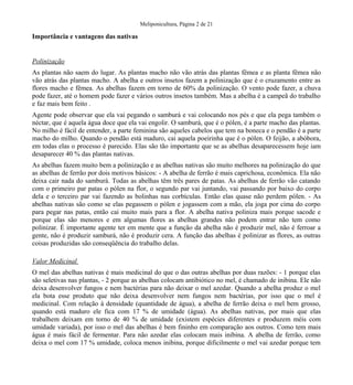Meliponicultura, Página 2 de 21

Importância e vantagens das nativas

Polinização
As plantas não saem do lugar. As plantas macho não vão atrás das plantas fêmea e as planta fêmea não
vão atrás das plantas macho. A abelha e outros insetos fazem a polinização que é o cruzamento entre as
flores macho e fêmea. As abelhas fazem em torno de 60% da polinização. O vento pode fazer, a chuva
pode fazer, até o homem pode fazer e vários outros insetos também. Mas a abelha é a campeã do trabalho
e faz mais bem feito .
Agente pode observar que ela vai pegando o samburá e vai colocando nos pés e que ela pega também o
néctar, que é aquela água doce que ela vai engolir. O samburá, que é o pólen, é a parte macho das plantas.
No milho é fácil de entender, a parte feminina são aqueles cabelos que tem na boneca e o pendão é a parte
macho do milho. Quando o pendão está maduro, cai aquela poeirinha que é o pólen. O feijão, a abóbora,
em todas elas o processo é parecido. Elas são tão importante que se as abelhas desaparecessem hoje iam
desaparecer 40 % das plantas nativas.
As abelhas fazem muito bem a polinização e as abelhas nativas são muito melhores na polinização do que
as abelhas de ferrão por dois motivos básicos: - A abelha de ferrão é mais caprichosa, econômica. Ela não
deixa cair nada do samburá. Todas as abelhas têm três pares de patas. As abelhas de ferrão vão catando
com o primeiro par patas o pólen na flor, o segundo par vai juntando, vai passando por baixo do corpo
dela e o terceiro par vai fazendo as bolinhas nas corbículas. Então elas quase não perdem pólen. - As
abelhas nativas são como se elas pegassem o pólen e jogassem com a mão, ela joga por cima do corpo
para pegar nas patas, então cai muito mais para a flor. A abelha nativa poliniza mais porque sacode e
porque elas são menores e em algumas flores as abelhas grandes não podem entrar não tem como
polinizar. É importante agente ter em mente que a função da abelha não é produzir mel, não é ferroar a
gente, não é produzir samburá, não é produzir cera. A função das abelhas é polinizar as flores, as outras
coisas produzidas são conseqüência do trabalho delas.
Valor Medicinal
O mel das abelhas nativas é mais medicinal do que o das outras abelhas por duas razões: - 1 porque elas
são seletivas nas plantas, - 2 porque as abelhas colocam antibiótico no mel, é chamado de inibina. Ele não
deixa desenvolver fungos e nem bactérias para não deixar o mel azedar. Quando a abelha produz o mel
ela bota esse produto que não deixa desenvolver nem fungos nem bactérias, por isso que o mel é
medicinal. Com relação à densidade (quantidade de água), a abelha de ferrão deixa o mel bem grosso,
quando está maduro ele fica com 17 % de umidade (água). As abelhas nativas, por mais que elas
trabalhem deixam em torno de 40 % de umidade (existem espécies diferentes e produzem méis com
umidade variada), por isso o mel das abelhas é bem fininho em comparação aos outros. Como tem mais
água é mais fácil de fermentar. Para não azedar elas colocam mais inibina. A abelha de ferrão, como
deixa o mel com 17 % umidade, coloca menos inibina, porque dificilmente o mel vai azedar porque tem

 