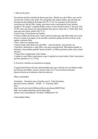 7. Não ter favoritos.
Favoritismo destrói a família de dentro para fora. Abraão teve dois filhos, mas um foi
seu favorito. Ismael, mais tarde, foi o progenitor das nações árabes, que até hoje são
inimigas da descendência de Isaque (Gn 25.12-18). As sementes de favoritismo
cresceram na vida do filho, Isaque, que amava mais o primogênito Esaú, homem
caçador e "do campo", enquanto Rebeca amava a Jacó, homem manso e "de casa" (Gn
25.28). Jacó, que amava sua esposa Raquel mais que as outras três, e o filho dela, José,
mais que seus outros irmãos (Gn 37.3).
Como Evitar o Favoritismo na Família:
• Tratar os filhos de forma justa - fazer o possível para que cada filho tenha sua vez de
ficar no volante com papai, ou de escolher o primeiro pedaço de bolo na festa, ou de
ganhar a primeira bala.
• Dar e cobrar na medida certa;
• Gastar tempo individual com cada filho – antes de dormir, num passeio, etc.
• Declarar e demonstrar a cada filho o seu amor incondicional. Não apenas quando se
destacam, mas também quando "pisam na bola", os filhos precisam contar com o amor
dos pais.
• Nunca fazer comparações entre irmãos.
• Ajudar os seus filhos a apreciarem o que é especial nos seus irmãos. Esta é uma marca
de amor genuíno (1 Co 13.4-6).
8. Envolver a família em ministérios na Igreja.
A igreja local oferece diversas oportunidades para que a família sirva ao Senhor unida,
em diversas atividades: música, ensino, teatro, etc. É um excelente local para
desenvolverem-se os talentos e dons de cada um.
Obras consultadas:
Anotações – Seminário para a Família com Ir. Lídia Fernandes.
Revista Jovens e Adultos – CPAD – 3º. Trimestre 2003.
Sites:
http://www2.uol.com.br/bibliaworld/jovem/colunas/filh072.htm
http://www.palavraefamilia.org.br/index.php?
option=com_content&task=view&id=129&Itemid=122
Carlos Kleber Maia
 