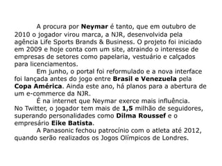 A procura por Neymar é tanto, que em outubro de
2010 o jogador virou marca, a NJR, desenvolvida pela
agência Life Sports Brands & Business. O projeto foi iniciado
em 2009 e hoje conta com um site, atraindo o interesse de
empresas de setores como papelaria, vestuário e calçados
para licenciamentos.
        Em junho, o portal foi reformulado e a nova interface
foi lançada antes do jogo entre Brasil e Venezuela pela
Copa América. Ainda este ano, há planos para a abertura de
um e-commerce da NJR.
        É na internet que Neymar exerce mais influência.
No Twitter, o jogador tem mais de 1,5 milhão de seguidores,
superando personalidades como Dilma Roussef e o
empresário Eike Batista.
        A Panasonic fechou patrocínio com o atleta até 2012,
quando serão realizados os Jogos Olímpicos de Londres.
 