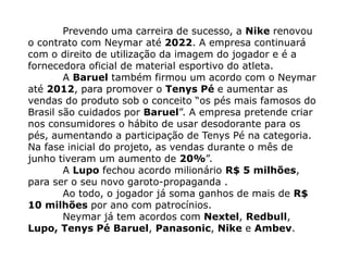 Prevendo uma carreira de sucesso, a Nike renovou
o contrato com Neymar até 2022. A empresa continuará
com o direito de utilização da imagem do jogador e é a
fornecedora oficial de material esportivo do atleta.
        A Baruel também firmou um acordo com o Neymar
até 2012, para promover o Tenys Pé e aumentar as
vendas do produto sob o conceito “os pés mais famosos do
Brasil são cuidados por Baruel”. A empresa pretende criar
nos consumidores o hábito de usar desodorante para os
pés, aumentando a participação de Tenys Pé na categoria.
Na fase inicial do projeto, as vendas durante o mês de
junho tiveram um aumento de 20%”.
        A Lupo fechou acordo milionário R$ 5 milhões,
para ser o seu novo garoto-propaganda .
        Ao todo, o jogador já soma ganhos de mais de R$
10 milhões por ano com patrocínios.
        Neymar já tem acordos com Nextel, Redbull,
Lupo, Tenys Pé Baruel, Panasonic, Nike e Ambev.
 