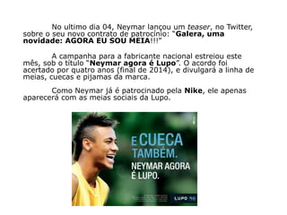 No ultimo dia 04, Neymar lançou um teaser, no Twitter,
sobre o seu novo contrato de patrocínio: “Galera, uma
novidade: AGORA EU SOU MEIA!!!”

        A campanha para a fabricante nacional estreiou este
mês, sob o título “Neymar agora é Lupo”. O acordo foi
acertado por quatro anos (final de 2014), e divulgará a linha de
meias, cuecas e pijamas da marca.
       Como Neymar já é patrocinado pela Nike, ele apenas
aparecerá com as meias sociais da Lupo.
 