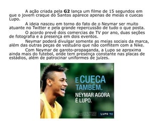 A ação criada pela G2 lança um filme de 15 segundos em
que o jovem craque do Santos aparece apenas de meias e cuecas
Lupo.
        A ideia nasceu em torno do fato de o Neymar ser muito
atuante no Twitter e pela grande repercussão de tudo o que posta.
        O acordo prevê dois comercias de TV por ano, duas seções
de fotografia e a presença em dois eventos.
        Neymar poderá divulgar somente as meias sociais da marca,
além das outras peças de vestuário que não conflitem com a Nike.
        Com Neymar de garoto-propaganda, a Lupo se aproxima
ainda mais do futebol, onde tem presença constante nas placas de
estádios, além de patrocinar uniformes de juízes.
 