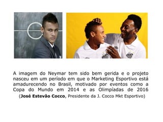 A imagem do Neymar tem sido bem gerida e o projeto
nasceu em um período em que o Marketing Esportivo está
amadurecendo no Brasil, motivado por eventos como a
Copa do Mundo em 2014 e as Olimpíadas de 2016
  (José Estevão Cocco, Presidente da J. Cocco Mkt Esportivo)
 