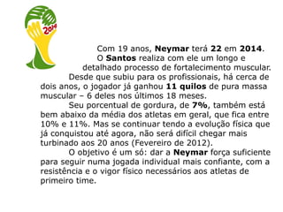 Com 19 anos, Neymar terá 22 em 2014.
               O Santos realiza com ele um longo e
           detalhado processo de fortalecimento muscular.
       Desde que subiu para os profissionais, há cerca de
dois anos, o jogador já ganhou 11 quilos de pura massa
muscular – 6 deles nos últimos 18 meses.
       Seu porcentual de gordura, de 7%, também está
bem abaixo da média dos atletas em geral, que fica entre
10% e 11%. Mas se continuar tendo a evolução física que
já conquistou até agora, não será difícil chegar mais
turbinado aos 20 anos (Fevereiro de 2012).
       O objetivo é um só: dar a Neymar força suficiente
para seguir numa jogada individual mais confiante, com a
resistência e o vigor físico necessários aos atletas de
primeiro time.
 