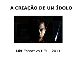 A CRIAÇÃO DE UM ÍDOLO Mkt Esportivo UEL - 2011 