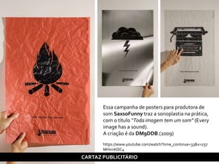 Essa campanha de posters para produtora de
som SaxsoFunny traz a sonoplastia na prática,
com o título “Toda imagem tem um som” (Every
image has a sound).
A criação é da DM9DDB.(2009)
https://www.youtube.com/watch?time_continue=33&v=z57
MHimKQC4
CARTAZ PUBLICITÁRIO
 
