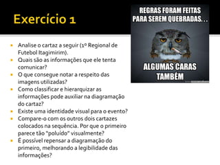  Analise o cartaz a seguir (1º Regional de
Futebol Itagimirim).
 Quais são as informações que ele tenta
comunicar?
 O que consegue notar a respeito das
imagens utilizadas?
 Como classificar e hierarquizar as
informações pode auxiliar na diagramação
do cartaz?
 Existe uma identidade visual para o evento?
 Compare-o com os outros dois cartazes
colocados na sequência. Por que o primeiro
parece tão “poluído” visualmente?
 É possível repensar a diagramação do
primeiro, melhorando a legibilidade das
informações?
 