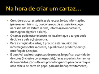  Considere as características de recepção das informações
(pessoas em trânsito, pouco tempo de exposição à peça,
necessidade de leitura rápida, informação impactante,
mensagem objetiva e clara).
 O cartaz pode estar exposto no local em que o target pode
decidir-se pela ação/compra.
 Para a criação do cartaz, é preciso estar munido das
informações sobre o cliente, o público e o produto/serviço
(Briefing de Criação).
 É possível explorar aspectos de produção gráfica: quantidade
de cores (inclusive cores especiais), facas especiais, tamanhos
diferenciados (consulte um produtor gráfico para ou verifique
uma tabela de corte de papel para melhor aproveitamento).
 