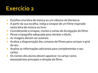  Escolha uma letra de música ou um clássico da literatura.
 A partir da sua escolha, redija a sinopse de um filme inspirado
nesta letra de música ou livro.
 Considerando a sinopse, monte o cartaz de divulgação do filme.
 Pense a tipografia adequada para retratar o título.
 As imagens devem ser autorais.
 Analise a diagramação dos cartazes de filmes para compor o grid
do seu.
 Analise as informações adicionais para complementar o seu
cartaz.
 Os nomes dos alunos devem aparecer no cartaz como
atores/atrizes principais e direção do filme.
 