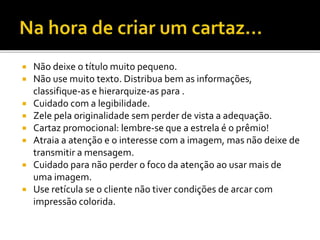 Não deixe o título muito pequeno.
 Não use muito texto. Distribua bem as informações,
classifique-as e hierarquize-as para .
 Cuidado com a legibilidade.
 Zele pela originalidade sem perder de vista a adequação.
 Cartaz promocional: lembre-se que a estrela é o prêmio!
 Atraia a atenção e o interesse com a imagem, mas não deixe de
transmitir a mensagem.
 Cuidado para não perder o foco da atenção ao usar mais de
uma imagem.
 Use retícula se o cliente não tiver condições de arcar com
impressão colorida.
 
