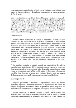 sugerem-nos que sua utilização original estava ligada ao estar informal e ao
prazer do chá, dos refrescos e do vinho do porto, durante as conversas amenas
de fim de tarde.
Com a transferência da presidência da república para o palácio do Catete, foi
providenciado para o recinto mobiliário novo. Os lustres franceses a gás foram
adaptados para a iluminação elétrica. Mais tarde, a forração com papel de
parede foi substituída pelos lambris e pinturas de paredes. Destinado então a
salão de despachos e conferências, nele se realizaram reuniões de diversos
gabinetes. Neste salão, Venceslau Brás subscreveu a declaração de guerra à
Alemanha, em 1917; Getúlio Vargas assinou seu primeiro decreto, em 1930; e
Eurico Gaspar Dutra tomou posse como presidente, em 1946.
Caixa da escada
O arquiteto Gustav Waehneldt, ao projetar o palácio para o barão de Nova
Friburgo, fez da grande escadaria o eixo da construção. A suntuosidade
transmitida pela caixa da escada se deve ao espaço por ela ocupado - central e
de grandes proporções - e à sua decoração. Ladeando a escada, ainda no piso,
encontram-se duas esculturas em bronze de autor ignorado, que datam do
século XIX: "A Leitura" e "A Escrita". Homenageando a própria concepção
do palácio - baseada na integração das diversas artes -encontram-se quatro
painéis murais representando quatro alegorias: a Pintura, o Desenho, a
Arquitetura e a Escultura. Às cenas mitológicas das pinturas do painel central
e dos arcos - cópias dos afrescos pintados pelo artista renascentista Rafael
Sanzio (1483-1520) na Villa Farnesina, em Roma - somam-se as dos vitrais
laterais.
A luz elétrica, instalada no palácio quando da transferência da sede da
presidência da república, em 1897, era um fenômeno recente do progresso.
Esse recurso conferiu novo aspecto à caixa da escada, impressionante para a
época, principalmente pelo efeito obtido pelas 32 lâmpadas colocadas na
clarabóia "que despejam jarros de luzes variadas, dando à noite um aspecto
deslumbrante, que surpreende e emociona", segundo jornal da época.
Segundo pavimento
O segundo pavimento - destinado à representação maior do poderio
econômico e político - é chamado piso nobre. A especialidade dos salões, por
funções e esquemas decorativos, reflete o aparato da grande burguesia, sua
necessidade de demonstração de um poder social que ia se consolidando.
O sagrado da capela e o profano do baile; o espírito, nas conversas e na
música no salão veneziano; o corpo alimentado, no salão de banquete; o vício,
estimulado no salão mourisco; o Ocidente, na tradição de Grécia e Roma e o

 