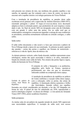 está presente nos ornatos do teto, nas molduras dos grandes espelhos e nas
sanefas, no aparador que faz conjunto com a mesa de centro, na mesa de
encostar sob o espelho estreito e no relógio parisiense de Victor Paillard.
Com a instalação da presidência da república, as paredes deste salão
receberam novas pinturas sob a supervisão de Antônio Parreiras (1860-1937),
renomado paisagista e pintor. O toque art-nouveau dessa nova decoração
adaptou-se bem à coloração pastel, cujo predomínio do azul originou o nome
dado à sala. Ao final do século XIX era designada como sala da Liberdade,
com um grande L sobre uma das portas. Era no salão azul que os
embaixadores estrangeiros costumavam aguardar a entrega de suas credenciais
ao presidente, cerimônia normalmente realizada no cômodo contíguo, o salão
nobre.
Salão nobre
O salão nobre documenta a vida social e o luxo que cercavam o palácio de
Nova Friburgo desde a época de sua construção. As pinturas na parte superior
das paredes - acima das portas e espelhos, em formato de semicírculo referem-se à vida de Apolo, deus da música e da
As demais pinturas verticais, sobre fundo dourado, também representam cenas
mitológicas, muitas das quais associadas à música e às artes, marcando a
função do cômodo como salão de baile. Nos ornatos das portas figura a águia,
timbre do baronato de Nova Friburgo.
O conjunto de sofás e banquetas e as jardineiras,
adquiridos pelo barão na França, ajustam-se
perfeitamente aos vãos em que se encontram,
indicando cuidado na composição deste espaço.
A instalação da presidência da república no palácio
do Catete reafirmou a vocação nobre deste espaço,
Fachada do palácio do com a colocação, sobre as portas, das armas da
Catete, atual Museu da república. A iluminação elétrica aumentou o brilho
República.
das festividades, fazendo refletir nos espelhos
bisotados em cristal, emoldurados em dourado, a luz das 192 lâmpadas em
forma de vela. O painel do teto foi substituído em 1938, reproduzindo o
motivo mitológico original - os deuses do Olimpo - e é de autoria de Armando
Viana (1897-1992), pintor acadêmico brasileiro.
Salão pompeano
As muitas salas de um palácio da segunda metade do século XIX superavam
suas necessidades específicas. A exemplo do salão azul, sem acesso

 