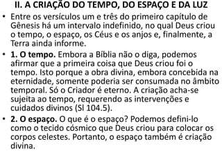 II. A CRIAÇÃO DO TEMPO, DO ESPAÇO E DA LUZ
• Entre os versículos um e três do primeiro capítulo de
Gênesis há um intervalo indefinido, no qual Deus criou
o tempo, o espaço, os Céus e os anjos e, finalmente, a
Terra ainda informe.
• 1. O tempo. Embora a Bíblia não o diga, podemos
afirmar que a primeira coisa que Deus criou foi o
tempo. Isto porque a obra divina, embora concebida na
eternidade, somente poderia ser consumada no âmbito
temporal. Só o Criador é eterno. A criação acha-se
sujeita ao tempo, requerendo as intervenções e
cuidados divinos (Sl 104.5).
• 2. O espaço. O que é o espaço? Podemos defini-lo
como o tecido cósmico que Deus criou para colocar os
corpos celestes. Portanto, o espaço também é criação
divina.
 